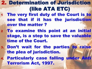 2. Determination of Jurisdiction
(like ATA ETC)
1 The very first duty of the Court is to
see that if it has the jurisdiction
over the matter ?
2 To examine this point at an initial
stage, is a step to save the valuable
time of the Court.
3. Don’t wait for the parties to raise
the plea of jurisdiction.
4. Particularly case falling under Anti
Terrorism Act, 1997.
 
