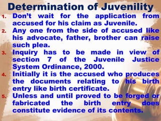 Determination of Juvenility
1. Don’t wait for the application from
accused for his claim as Juvenile.
2. Any one from the side of accused like
his advocate, father, brother can raise
such plea.
3. Inquiry has to be made in view of
section 7 of the Juvenile Justice
System Ordinance, 2000.
4. Initially it is the accused who produces
the documents relating to his birth
entry like birth certificate.
5. Unless and until proved to be forged or
fabricated the birth entry does
constitute evidence of its contents.
 