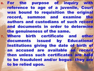 6. For the purpose of inquiry with
reference to age of a juvenile, Court
was bound to requisition the original
record, summon and examine the
authors and custodians of such record
and documents in order to determine
the genuineness of the same.
7. Where birth certificate and other
documents issued by Educational
Institutions giving the date of birth of
an accused are available on record
then unless such certificates are held
to be fraudulent and/or bogus they are
to be relied upon.
 