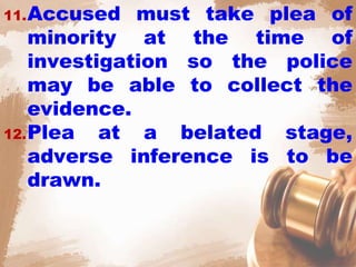 11.Accused must take plea of
minority at the time of
investigation so the police
may be able to collect the
evidence.
12.Plea at a belated stage,
adverse inference is to be
drawn.
 