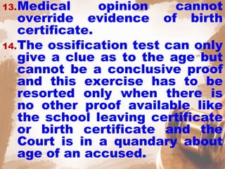 13.Medical opinion cannot
override evidence of birth
certificate.
14.The ossification test can only
give a clue as to the age but
cannot be a conclusive proof
and this exercise has to be
resorted only when there is
no other proof available like
the school leaving certificate
or birth certificate and the
Court is in a quandary about
age of an accused.
 