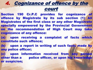 4. Cognizance of offence by the
court
Section 190 Cr.P.C provides for cognizance of
offence by Magistrate by its sub section (1) All
Magistrates of the first class or any other Magistrate
specially empowered by the Provincial Government
on the recommendation of High Court may take
cognizance of any offence:
(a) upon receiving a complaint of facts which
constitute such offence;
(b) upon a report in writing of such facts made by
any police officer;
(c) upon information received from any person
other than a police officer, or upon his knowledge
or suspicion;
 