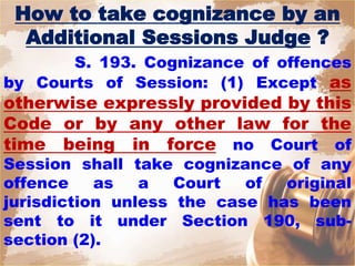 How to take cognizance by an
Additional Sessions Judge ?
S. 193. Cognizance of offences
by Courts of Session: (1) Except as
otherwise expressly provided by this
Code or by any other law for the
time being in force no Court of
Session shall take cognizance of any
offence as a Court of original
jurisdiction unless the case has been
sent to it under Section 190, sub-
section (2).
 