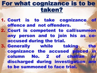 For what cognizance is to be
taken?
1. Court is to take cognizance of
offence and not offenders.
2. Court is competent to call/summon
any person and to join his as co-
accused during the trial.
3. Generally while taking the
cognizance the accused placed in
column No. 2 of challan or
discharged during investigation are
to be summoned to face trial.
 