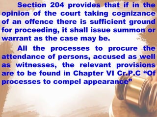 Section 204 provides that if in the
opinion of the court taking cognizance
of an offence there is sufficient ground
for proceeding, it shall issue summon or
warrant as the case may be.
All the processes to procure the
attendance of persons, accused as well
as witnesses, the relevant provisions
are to be found in Chapter VI Cr.P.C “Of
processes to compel appearance”
 