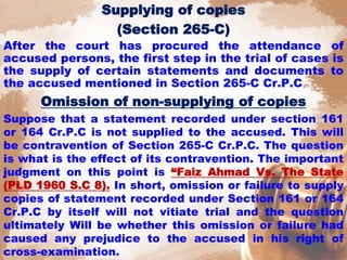 Supplying of copies
(Section 265-C)
After the court has procured the attendance of
accused persons, the first step in the trial of cases is
the supply of certain statements and documents to
the accused mentioned in Section 265-C Cr.P.C
Omission of non-supplying of copies
Suppose that a statement recorded under section 161
or 164 Cr.P.C is not supplied to the accused. This will
be contravention of Section 265-C Cr.P.C. The question
is what is the effect of its contravention. The important
judgment on this point is “Faiz Ahmad Vs. The State
(PLD 1960 S.C 8). In short, omission or failure to supply
copies of statement recorded under Section 161 or 164
Cr.P.C by itself will not vitiate trial and the question
ultimately Will be whether this omission or failure had
caused any prejudice to the accused in his right of
cross-examination.
 