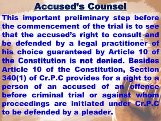 Accused’s Counsel
This important preliminary step before
the commencement of the trial is to see
that the accused’s right to consult and
be defended by a legal practitioner of
his choice guaranteed by Article 10 of
the Constitution is not denied. Besides
Article 10 of the Constitution, Section
340(1) of Cr.P.C provides for a right to a
person of an accused of an offence
before criminal trial or against whom
proceedings are initiated under Cr.P.C
to be defended by a pleader.
 