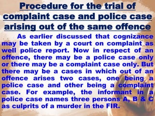 Procedure for the trial of
complaint case and police case
arising out of the same offence
As earlier discussed that cognizance
may be taken by a court on complaint as
well police report. Now in respect of an
offence, there may be a police case only
or there may be a complaint case only. But
there may be a cases in which out of an
offence arises two cases, one being a
police case and other being a complaint
case. For example, the informant in a
police case names three persons A, B & C
as culprits of a murder in the FIR.
 