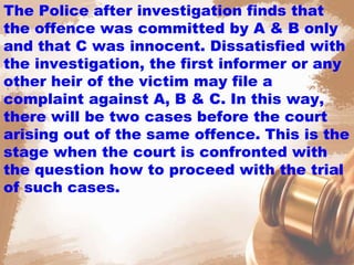 The Police after investigation finds that
the offence was committed by A & B only
and that C was innocent. Dissatisfied with
the investigation, the first informer or any
other heir of the victim may file a
complaint against A, B & C. In this way,
there will be two cases before the court
arising out of the same offence. This is the
stage when the court is confronted with
the question how to proceed with the trial
of such cases.
 
