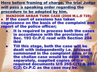 Here before framing of charge, the trial Judge
will pass a speaking order regarding the
procedure to be adopted by him.
MANZOOR AKBAR TURK CASE (2008 M.L.D 728)
 If the court of sessions has taken
cognizance on the basis of the complaint and
report of the police officer;
 It is required to process both the cases
in accordance with the provisions of
Sec. 193 Cr.P.C read with Section 204
ibid
 Till this stage, both the case will be
dealt with independently i.e. accused
summoned in the complaint case or in
the challan case would be dealt with
separately, supplied copies of the
required documents U/S 265-C(1) & 265-
C(2) Cr.P.C as the case may be.
 
