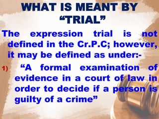 WHAT IS MEANT BY
“TRIAL”
The expression trial is not
defined in the Cr.P.C; however,
it may be defined as under:-
1) “A formal examination of
evidence in a court of law in
order to decide if a person is
guilty of a crime”
 