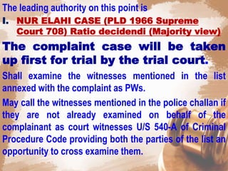 The leading authority on this point is
I. NUR ELAHI CASE (PLD 1966 Supreme
Court 708) Ratio decidendi (Majority view)
The complaint case will be taken
up first for trial by the trial court.
Shall examine the witnesses mentioned in the list
annexed with the complaint as PWs.
May call the witnesses mentioned in the police challan if
they are not already examined on behalf of the
complainant as court witnesses U/S 540-A of Criminal
Procedure Code providing both the parties of the list an
opportunity to cross examine them.
 
