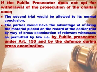 If the Public Prosecutor does not opt for
withdrawal of the prosecution of the challan
case;
 The second trial would be allowed to its normal
conclusion,
 The parties would have the advantage of utilizing
the material placed on the record of the earlier trial
by way of cross examination of relevant witnesses
as permitted by law i.e. by Public prosecutor
under Art. 150 and by the defence during
cross examination.
 