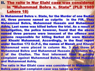 II. The raito in Nur Elahi case was considered
in “Muhammad Bohra v. State” (PLD 1989
Lahore 18)
In Muhammad Bohra v. State, for the Murder of one Barkat
Ali, three persons named as culprits in the FIR. They
Muhammad Bohra, Muhammad Hussain and Muhammad
Ashiq. Last name was killed before the trial. As a result of
investigation, the police however, found that the above
named three persons were innocent of the offence and
persons responsible for killing Barkat Ali were Mansha
and Khushi Muhammad. Accordingly, in the final report
under Section 173 Cr.P.C, the names of Mansh and Khushi
Muhammad were placed in column No. 3 and those of
Muhammad Bohra and Muhammad Hussain in Column No.
2 of the Challan. The first informant filed a private
complaint against Muhammad Bohra, Muhammad Hussain
and Muhammad Ashiq.
The ratio in Nur Ellahi case was considered in Muhammad
Bohra case and complaint case was taken up first
 