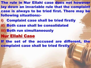The rule in Nur Ellahi case does not however
lay down an invariable rule that the complaint
case is always to be tried first. There may be
following situations:-
i) Complaint case shall be tried firstly
ii) Both case shall be consolidated
iii) Both run simultaneously
Nur Ellahi Case
If the set of the accused are different, the
complaint case shall be tried firstly
 