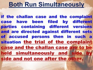Both Run Simultaneously
if the challan case and the complaint
case have been filed by different
parties containing different versions
and are directed against different sets
of accused persons then in such a
situation the trial of the complaint
case and the challan case are to be
held simultaneously and side by
side and not one after the other.
 