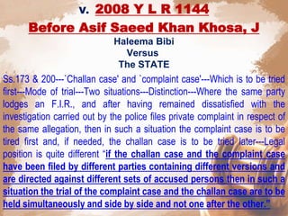 V. 2008 Y L R 1144
Before Asif Saeed Khan Khosa, J
Haleema Bibi
Versus
The STATE
Ss.173 & 200---`Challan case' and `complaint case'---Which is to be tried
first---Mode of trial---Two situations---Distinction---Where the same party
lodges an F.I.R., and after having remained dissatisfied with the
investigation carried out by the police files private complaint in respect of
the same allegation, then in such a situation the complaint case is to be
tired first and, if needed, the challan case is to be tried later---Legal
position is quite different “if the challan case and the complaint case
have been filed by different parties containing different versions and
are directed against different sets of accused persons then in such a
situation the trial of the complaint case and the challan case are to be
held simultaneously and side by side and not one after the other.”
 