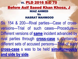 VI. PLD 2016 S.C 70
Before Asif Saeed Khan Khosa, J
NIAZ AHMED
Vs
HASRAT MAHMOOD
Ss. 154 & 200---Rival parties---Case of cross-
versions---Trial of such cases---Procedure---
Different versions of same incident advanced by
rival parties through cross-case s containing
different sets of accused persons---Trial of such
cross-case s was to be held simultaneously
and side by side.
 