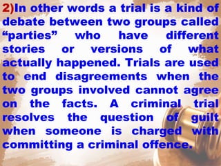 2)In other words a trial is a kind of
debate between two groups called
“parties” who have different
stories or versions of what
actually happened. Trials are used
to end disagreements when the
two groups involved cannot agree
on the facts. A criminal trial
resolves the question of guilt
when someone is charged with
committing a criminal offence.
 