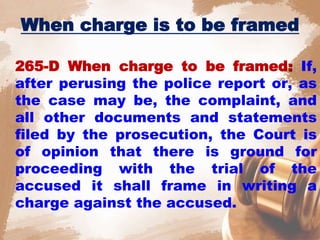 When charge is to be framed
265-D When charge to be framed: If,
after perusing the police report or, as
the case may be, the complaint, and
all other documents and statements
filed by the prosecution, the Court is
of opinion that there is ground for
proceeding with the trial of the
accused it shall frame in writing a
charge against the accused.
 
