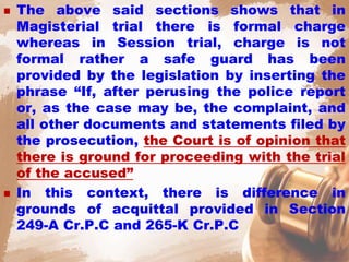  The above said sections shows that in
Magisterial trial there is formal charge
whereas in Session trial, charge is not
formal rather a safe guard has been
provided by the legislation by inserting the
phrase “If, after perusing the police report
or, as the case may be, the complaint, and
all other documents and statements filed by
the prosecution, the Court is of opinion that
there is ground for proceeding with the trial
of the accused”
 In this context, there is difference in
grounds of acquittal provided in Section
249-A Cr.P.C and 265-K Cr.P.C
 