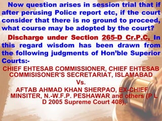 Now question arises in session trial that if
after perusing Police report etc, if the court
consider that there is no ground to proceed,
what course may be adopted by the court?
Discharge under Section 265-D Cr.P.C, In
this regard wisdom has been drawn from
the following judgments of Hon’ble Superior
Courts:-
CHIEF EHTESAB COMMISSIONER, CHIEF EHTESAB
COMMISISONER'S SECRETARIAT, ISLAMABAD
Vs.
AFTAB AHMAD KHAN SHERPAO, EX-CHIEF
MINSITER, N.-W.F.P. PESHAWAR and others (P L
D 2005 Supreme Court 408),
 