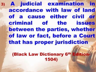 3) A judicial examination in
accordance with law of land
of a cause either civil or
criminal of the issues
between the parties, whether
of law or fact, before a Court
that has proper jurisdiction
(Black Law Dictionary 6th Edition-
1504)
 