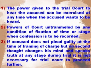 1) The power given to the trial Court to
hear the accused can be exercised at
any time when the accused wants to be
heard.
2) Powers of Court untrammeled by any
condition of fixation of time or stage
when confession is to be recorded.
3) If accused does not plead guilty at the
time of framing of charge but on second
thought changes his mind and speaks
truth at any stage during trial it is not
necessary for trial court to proceed
further.
 