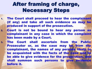 After framing of charge,
Necessary Steps
1. The Court shall proceed to hear the complainant
(if any) and take all such evidence as may be
produced in support of the prosecution.
2. Court is not be bound to hear any person as
complainant in any case in which the complaint
has been made by a Court.
3. The Court shall ascertain from the Public
Prosecutor or, as the case may be from the
complainant, the names of any persons likely to
be acquainted with the facts of the case and to
be able to give evidence for the prosecution, and
shall summon such persons to give evidence
before it.
 