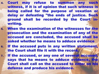 4. Court may refuse to summon any such
witness, if it is of opinion that such witness is
being called for the purpose of vexation or
delay or defeating "the ends of justice. Such
ground shall be recorded by the Court in-
writing.
5. When the examination of the witnesses for the
prosecution and the examination of any of the
accused are concluded, the accused shall be
asked whether he means to adduce evidence
6. If the accused puts in any written statement,
the Court shall file it with the record.
7. If the accused, or any one of several accused,
says that ha means to adduce evidence, the
Court shall call on the accused to enter on his
defense and produce his evidence.
 
