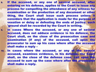 8. If the accused, or any one of several accused, after
entering on his defense, applies to the Court to issue any
process for compelling the attendance of any witness for
examination or the production of any document or other
thing, the Court shall issue such process unless it
considers that the application is made for the purpose of
vexation or delay or defeating the ends of justice. such
'ground shall be recorded by the Court in writing.
9. in cases Where the accused, or any one of several
accused, does not adduce evidence in his defence, the
Court shall, on the close of the prosecution case and
examination (if any) of the accused, call upon the
prosecutor to sum up his case where after the accused
shall make a reply –
10. In cases where the accused, or any of the several
accused, examines evidence, in his defense, the Court
shall, on the close of the defense case, call upon the
accused to sum up the case where after the prosecutor
shall make a reply.
 