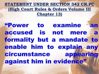 STATEMENT UNDER SECTION 342 CR.PC
(High Court Rules & Orders Volume III
Chapter 13)
“Power to examine an
accused is not mere a
formality but a mandate to
enable him to explain any
circumstance appearing
against him in evidence”
 