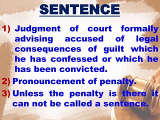 SENTENCE
1) Judgment of court formally
advising accused of legal
consequences of guilt which
he has confessed or which he
has been convicted.
2) Pronouncement of penalty.
3) Unless the penalty is there it
can not be called a sentence.
 