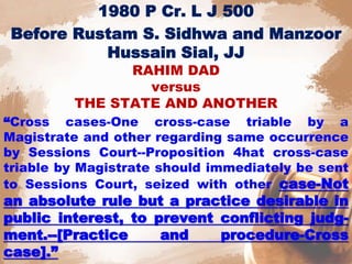 1980 P Cr. L J 500
Before Rustam S. Sidhwa and Manzoor
Hussain Sial, JJ
RAHIM DAD
versus
THE STATE AND ANOTHER
“Cross cases-One cross-case triable by a
Magistrate and other regarding same occurrence
by Sessions Court--Proposition 4hat cross-case
triable by Magistrate should immediately be sent
to Sessions Court, seized with other case-Not
an absolute rule but a practice desirable in
public interest, to prevent conflicting judg-
ment.--[Practice and procedure-Cross
case].”
 