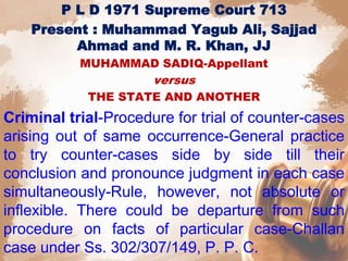 P L D 1971 Supreme Court 713
Present : Muhammad Yagub Ali, Sajjad
Ahmad and M. R. Khan, JJ
MUHAMMAD SADIQ-Appellant
versus
THE STATE AND ANOTHER
Criminal trial-Procedure for trial of counter-cases
arising out of same occurrence-General practice
to try counter-cases side by side till their
conclusion and pronounce judgment in each case
simultaneously-Rule, however, not absolute or
inflexible. There could be departure from such
procedure on facts of particular case-Challan
case under Ss. 302/307/149, P. P. C.
 