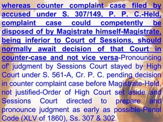 whereas counter complaint case filed by
accused under S. 307/149, P. P. C.-Held,
complaint case could competently be
disposed of by Magistrate himself-Magistrate,
being inferior to Court of Sessions, should
normally await decision of that Court in
counter-case and not vice versa-Pronouncing
of' judgment by Sessions Court stayed by High
Court under S. 561-A, Cr. P. C. pending decision
in counter complaint case before Magistrate-Held,
not justified-Order of High Court set aside and
Sessions Court directed to prepare and
pronounce judgment as early as possible-Penal
Code (XLV of 1860), Ss. 307 & 302.
 