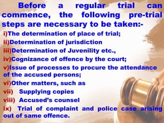 Before a regular trial can
commence, the following pre-trial
steps are necessary to be taken:-
i)The determination of place of trial;
ii)Determination of jurisdiction
iii)Determination of Juvenility etc.,
iv)Cognizance of offence by the court;
v)Issue of processes to procure the attendance
of the accused persons;
vi)Other matters, such as
vii) Supplying copies
viii) Accused’s counsel
ix) Trial of complaint and police case arising
out of same offence.
 