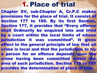 1. Place of trial
Chapter XV, sub-Chapter A, Cr.P.C makes
provisions for the place of trial. It consist of
Section 177 to 189. By its first Section,
Section 177, it provides that “Every offence
shall Ordinarily be enquired into and tried
by a court within the local limits of whose
jurisdiction it was committed”. It gives
effect to the general principle of law that all
crime is local and that the jurisdiction to try
a person for an offence depends upon the
crime having been committed within the
area of such jurisdiction. Section 178 to 187
provides the determination of place of trial.
 