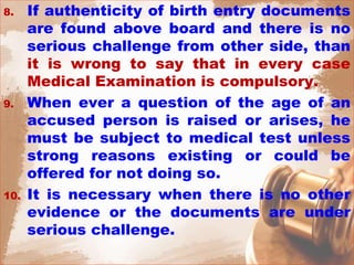 8. If authenticity of birth entry documents
are found above board and there is no
serious challenge from other side, than
it is wrong to say that in every case
Medical Examination is compulsory.
9. When ever a question of the age of an
accused person is raised or arises, he
must be subject to medical test unless
strong reasons existing or could be
offered for not doing so.
10. It is necessary when there is no other
evidence or the documents are under
serious challenge.
 