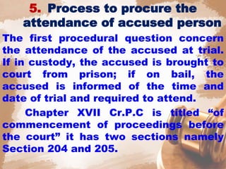 5. Process to procure the
attendance of accused person
The first procedural question concern
the attendance of the accused at trial.
If in custody, the accused is brought to
court from prison; if on bail, the
accused is informed of the time and
date of trial and required to attend.
Chapter XVII Cr.P.C is titled “of
commencement of proceedings before
the court” it has two sections namely
Section 204 and 205.
 