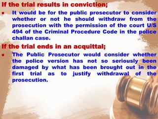 If the trial results in conviction;
 It would be for the public prosecutor to consider
whether or not he should withdraw from the
prosecution with the permission of the court U/S
494 of the Criminal Procedure Code in the police
challan case.
If the trial ends in an acquittal;
 The Public Prosecutor would consider whether
the police version has not so seriously been
damaged by what has been brought out in the
first trial as to justify withdrawal of the
prosecution.
 