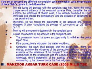 If the set of accused are different in complaint case and challan case, the principle
of Noor Elahi’s case is to be followed i.e.
 The trial judge will proceed with the complaint case first, frame the formal
charge, record evidence of the complaint case as PWs, thereafter, he will
summon the witnesses of challan case, if not already examined as Court
Witnesses and provide the complainant and the accused an opportunity to
cross examine them.
 Thereafter, he will record the statements of the accused and defence
witnesses (if any), completing the process of summoning up U/S 265-G
Cr.P.C
 Then he will announce the judgment in the complaint case
 In case of conviction of the accused in the complaint case,
 The prosecutor would be given an opportunity to withdraw the police
report case.
 If the prosecution is withdrawn the matter would end.
 Otherwise, the court shall proceed with the police case, frame the
charge, examine the witnesses of the prosecution and then record the
evidence of the witnesses of the complaint case as CWs by providing
opportunities to the prosecution and the accused to cross examine the
witnesses, record statements of the accused and DWs (if any) and
summoning up the case announce the final judgment.
III. MANZOOR AKBAR TURK CASE (2008 M.L.D 728)
 