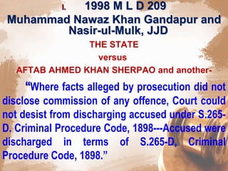 I. 1998 M L D 209
Muhammad Nawaz Khan Gandapur and
Nasir-ul-Mulk, JJD
THE STATE
versus
AFTAB AHMED KHAN SHERPAO and another-
“Where facts alleged by prosecution did not
disclose commission of any offence, Court could
not desist from discharging accused under S.265-
D. Criminal Procedure Code, 1898---Accused were
discharged in terms of S.265-D, Criminal
Procedure Code, 1898.”
 