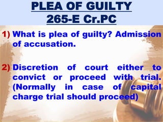 PLEA OF GUILTY
265-E Cr.PC
1) What is plea of guilty? Admission
of accusation.
2) Discretion of court either to
convict or proceed with trial.
(Normally in case of capital
charge trial should proceed)
 