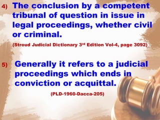 4) The conclusion by a competent
tribunal of question in issue in
legal proceedings, whether civil
or criminal.
(Stroud Judicial Dictionary 3rd Edition Vol-4, page 3092)
5) Generally it refers to a judicial
proceedings which ends in
conviction or acquittal.
(PLD-1960-Dacca-205)
 