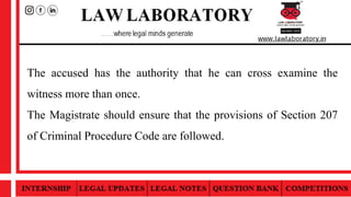 The accused has the authority that he can cross examine the
witness more than once.
The Magistrate should ensure that the provisions of Section 207
of Criminal Procedure Code are followed.
 