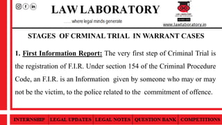 STAGES OF CRMINAL TRIAL IN WARRANT CASES
1. First Information Report: The very first step of Criminal Trial is
the registration of F.I.R. Under section 154 of the Criminal Procedure
Code, an F.I.R. is an Information given by someone who may or may
not be the victim, to the police related to the commitment of offence.
 