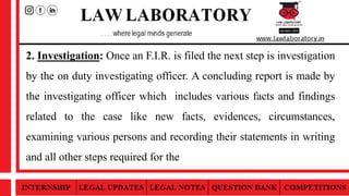 2. Investigation: Once an F.I.R. is filed the next step is investigation
by the on duty investigating officer. A concluding report is made by
the investigating officer which includes various facts and findings
related to the case like new facts, evidences, circumstances,
examining various persons and recording their statements in writing
and all other steps required for the
 