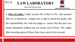 4. Plea of Guilty: Under section 241 of the Cr. P.C., the accused
after he is framed by charges has a right to plead for guilty, and
the responsibility lies with the judge to ensure that the plea was
made voluntarily without any use of any sort of force. The judge
after ensuring upon all these facts may convict the accused.
 