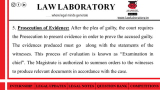 5. Prosecution of Evidence: After the plea of guilty, the court requires
the Prosecution to present evidence in order to prove the accused guilty.
The evidences produced must go along with the statements of the
witnesses. This process of evaluation is known as “Examination in
chief”. The Magistrate is authorized to summon orders to the witnesses
to produce relevant documents in accordance with the case.
 